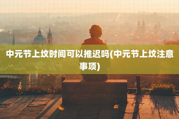 中元节上坟时间可以推迟吗(中元节上坟注意事项)