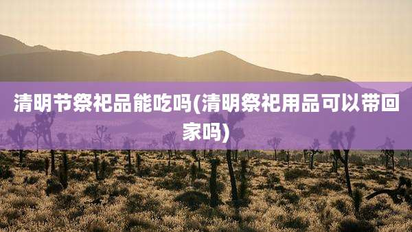 清明节祭祀品能吃吗(清明祭祀用品可以带回家吗)