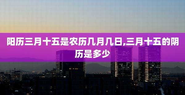 阳历三月十五是农历几月几日,三月十五的阴历是多少