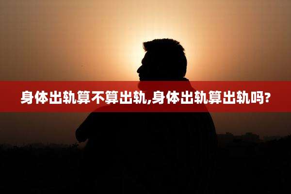 身体出轨算不算出轨,身体出轨算出轨吗?