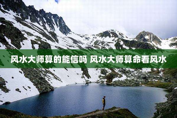 风水大师算的能信吗 风水大师算命看风水