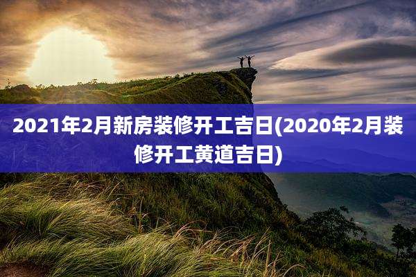 2021年2月新房装修开工吉日(2020年2月装修开工黄道吉日)