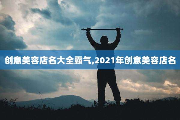 创意美容店名大全霸气,2021年创意美容店名