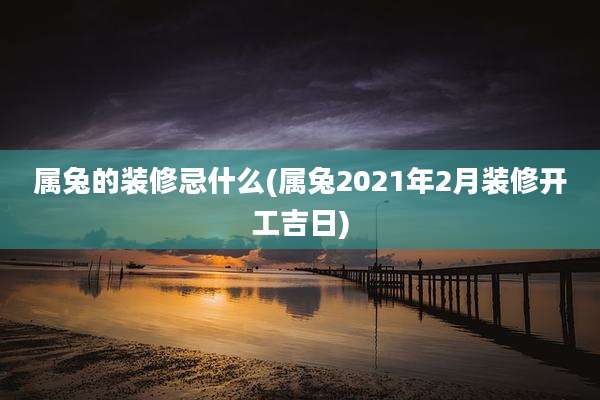 属兔的装修忌什么(属兔2021年2月装修开工吉日)
