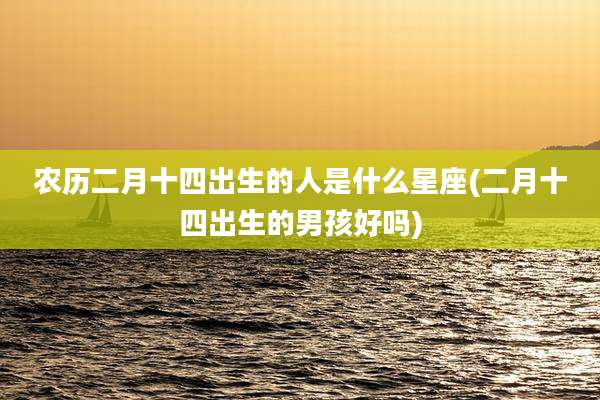 农历二月十四出生的人是什么星座(二月十四出生的男孩好吗)