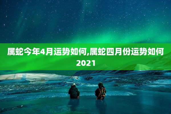 属蛇今年4月运势如何,属蛇四月份运势如何2021