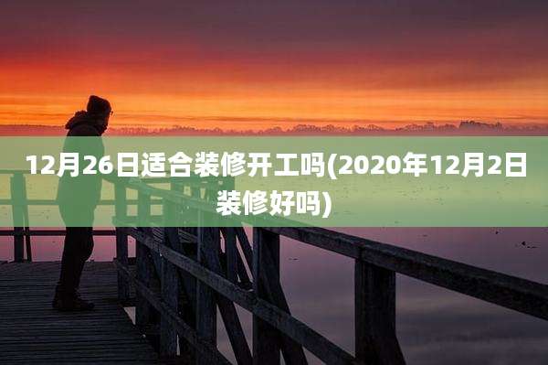 12月26日适合装修开工吗(2020年12月2日装修好吗)