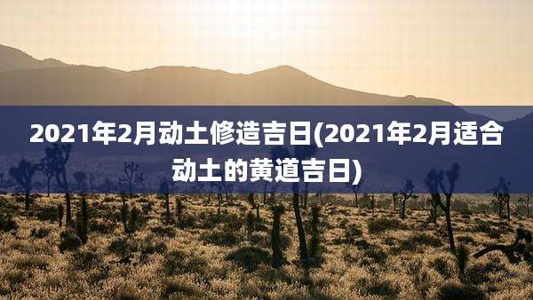 2021年2月动土修造吉日(2021年2月适合动土的黄道吉日)