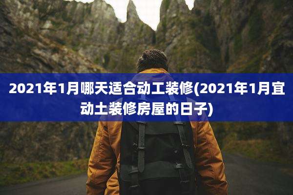 2021年1月哪天适合动工装修(2021年1月宜动土装修房屋的日子)