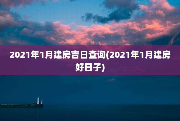 2021年1月建房吉日查询(2021年1月建房好日子)