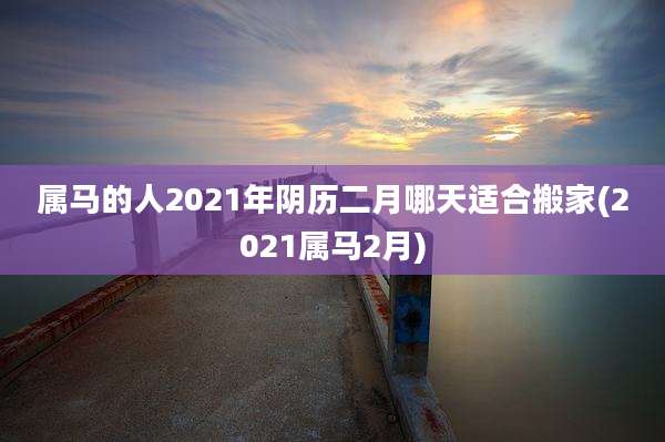 属马的人2021年阴历二月哪天适合搬家(2021属马2月)