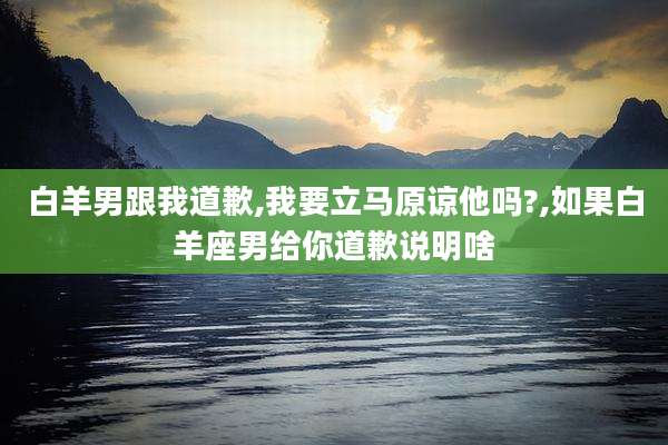 白羊男跟我道歉,我要立马原谅他吗?,如果白羊座男给你道歉说明啥
