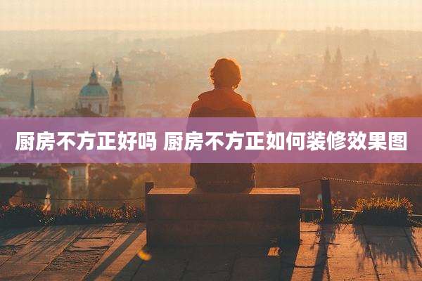 厨房不方正好吗 厨房不方正如何装修效果图