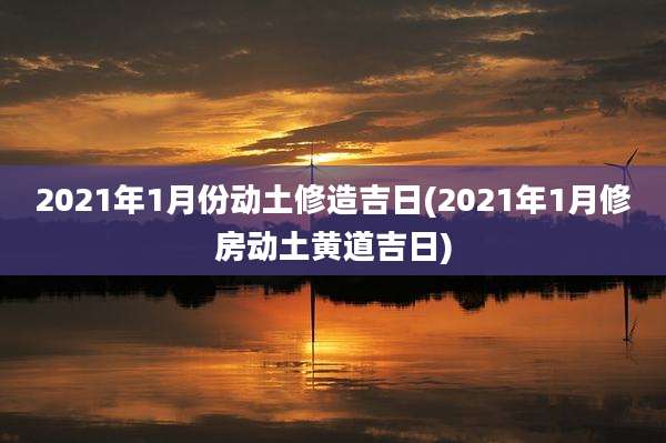 2021年1月份动土修造吉日(2021年1月修房动土黄道吉日)