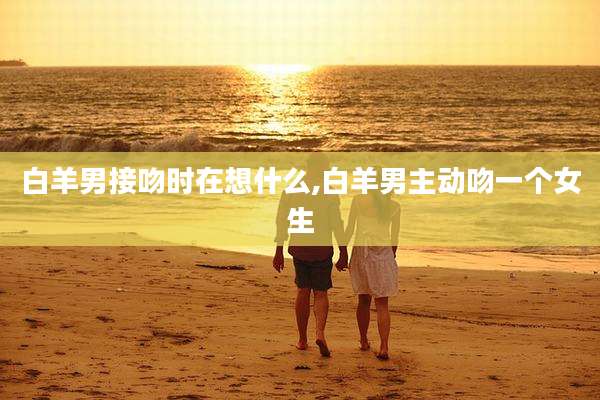 白羊男接吻时在想什么,白羊男主动吻一个女生