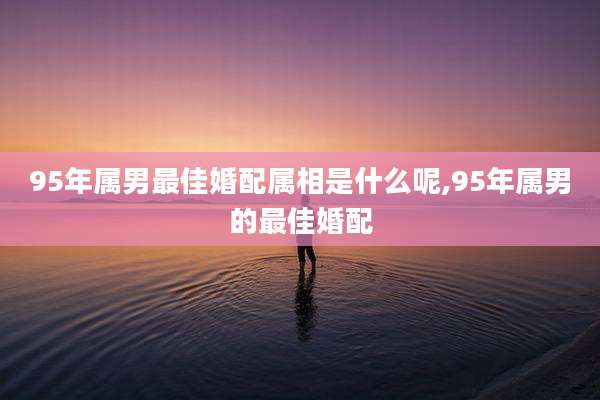 95年属男最佳婚配属相是什么呢,95年属男的最佳婚配