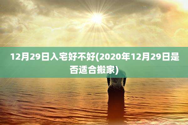 12月29日入宅好不好(2020年12月29日是否适合搬家)