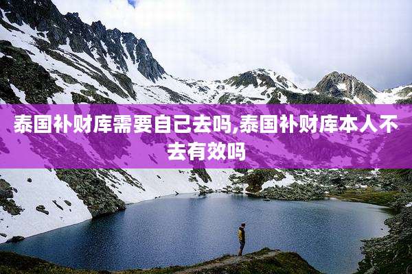 泰国补财库需要自己去吗,泰国补财库本人不去有效吗