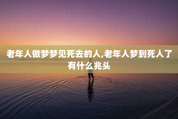 老年人做梦梦见死去的人,老年人梦到死人了有什么兆头