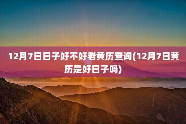 12月7日日子好不好老黄历查询(12月7日黄历是好日子吗)