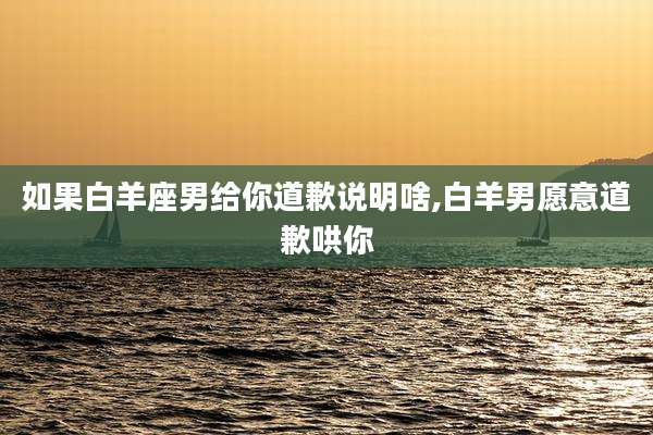 如果白羊座男给你道歉说明啥,白羊男愿意道歉哄你