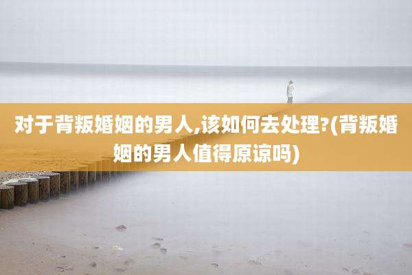 对于背叛婚姻的男人,该如何去处理?(背叛婚姻的男人值得原谅吗)