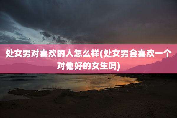 处女男对喜欢的人怎么样(处女男会喜欢一个对他好的女生吗)