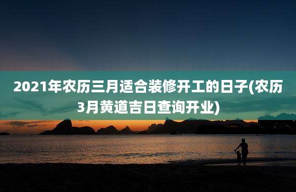 2021年农历三月适合装修开工的日子(农历3月黄道吉日查询开业)
