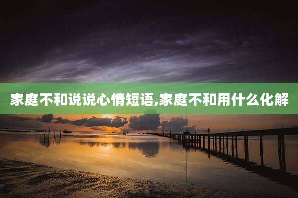家庭不和说说心情短语,家庭不和用什么化解