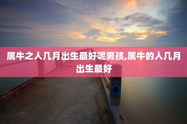 属牛之人几月出生最好呢男孩,属牛的人几月出生最好