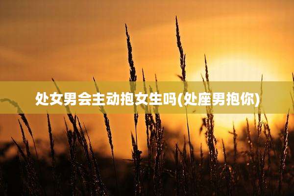 处女男会主动抱女生吗(处座男抱你)