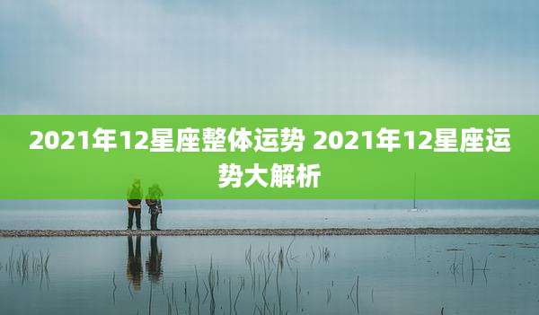 2021年12星座整体运势 2021年12星座运势大解析