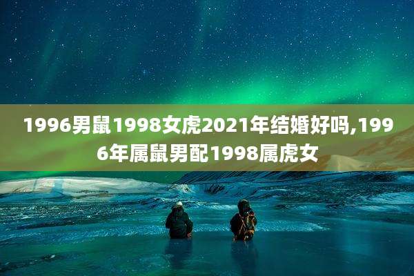 1996男鼠1998女虎2021年结婚好吗,1996年属鼠男配1998属虎女