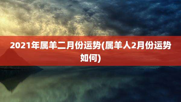2021年属羊二月份运势(属羊人2月份运势如何)
