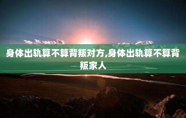 身体出轨算不算背叛对方,身体出轨算不算背叛家人