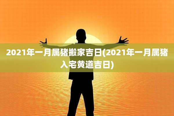 2021年一月属猪搬家吉日(2021年一月属猪入宅黄道吉日)