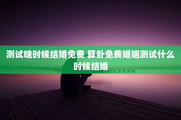 测试啥时候结婚免费 算卦免费婚姻测试什么时候结婚