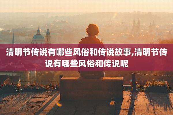 清明节传说有哪些风俗和传说故事,清明节传说有哪些风俗和传说呢
