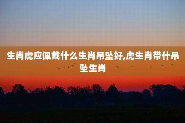生肖虎应佩戴什么生肖吊坠好,虎生肖带什吊坠生肖