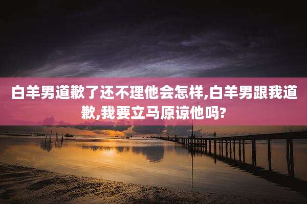 白羊男道歉了还不理他会怎样,白羊男跟我道歉,我要立马原谅他吗?