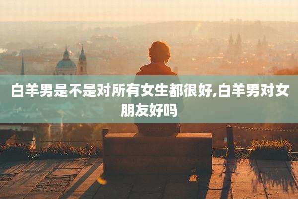 白羊男是不是对所有女生都很好,白羊男对女朋友好吗