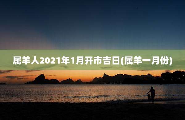 属羊人2021年1月开市吉日(属羊一月份)