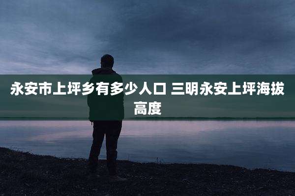 永安市上坪乡有多少人口 三明永安上坪海拔高度