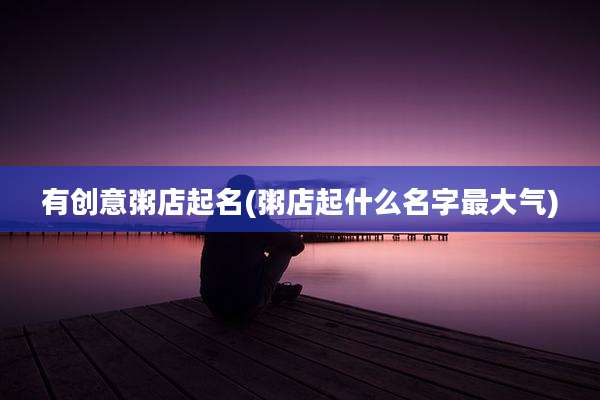 有创意粥店起名(粥店起什么名字最大气)
