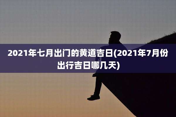 2021年七月出门的黄道吉日(2021年7月份出行吉日哪几天)