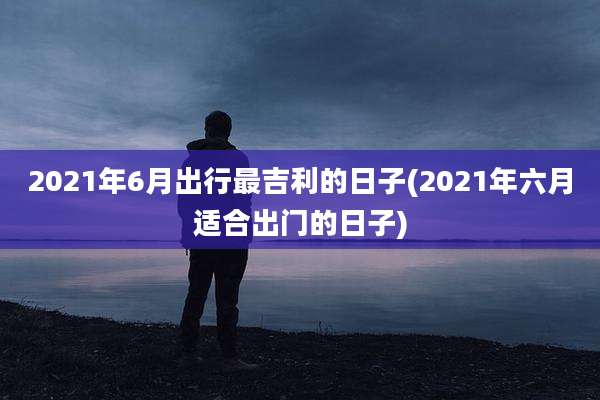 2021年6月出行最吉利的日子(2021年六月适合出门的日子)