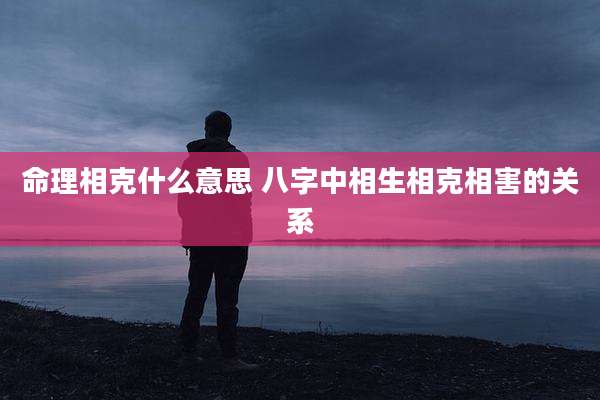 命理相克什么意思 八字中相生相克相害的关系