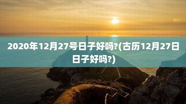 2020年12月27号日子好吗?(古历12月27日日子好吗?)