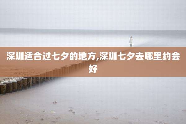 深圳适合过七夕的地方,深圳七夕去哪里约会好