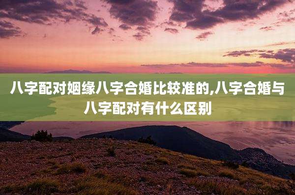 八字配对姻缘八字合婚比较准的,八字合婚与八字配对有什么区别